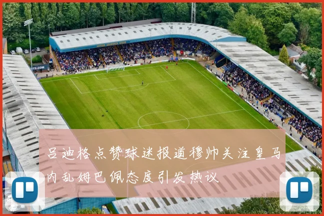 吕迪格点赞球迷报道穆帅关注皇马内乱姆巴佩态度引发热议