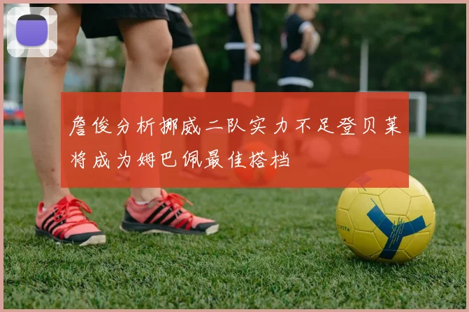 詹俊分析挪威二队实力不足登贝莱将成为姆巴佩最佳搭档