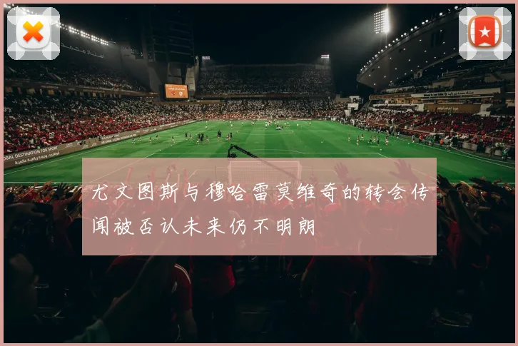 尤文图斯与穆哈雷莫维奇的转会传闻被否认未来仍不明朗