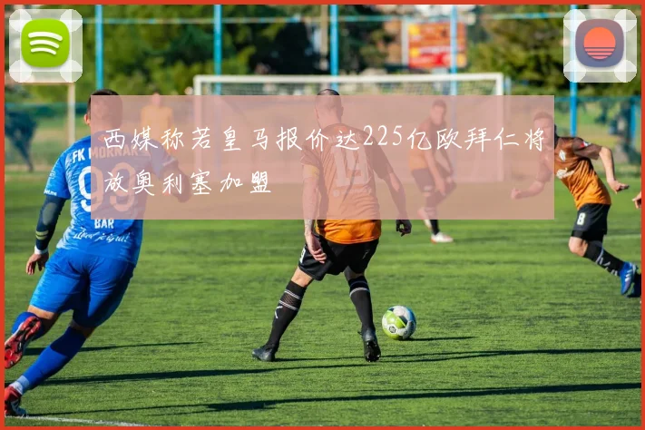 西媒称若皇马报价达225亿欧拜仁将放奥利塞加盟