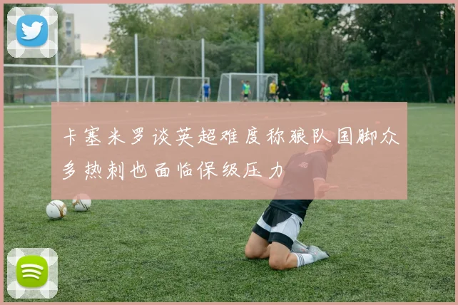 卡塞米罗谈英超难度称狼队国脚众多热刺也面临保级压力