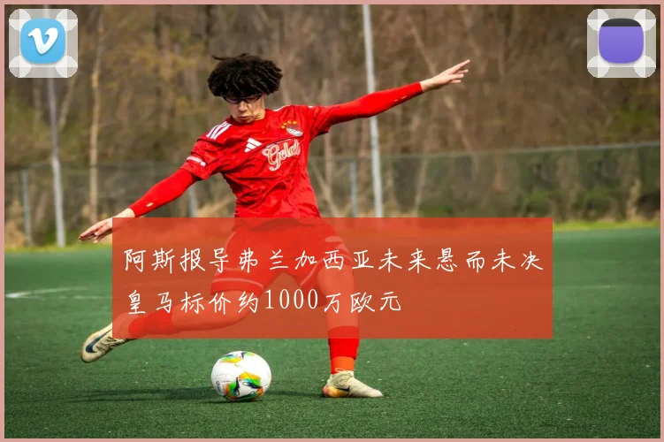 阿斯报导弗兰加西亚未来悬而未决皇马标价约1000万欧元