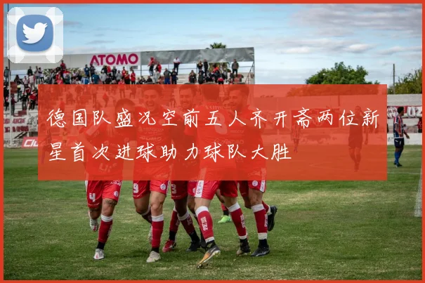 德国队盛况空前五人齐开斋两位新星首次进球助力球队大胜