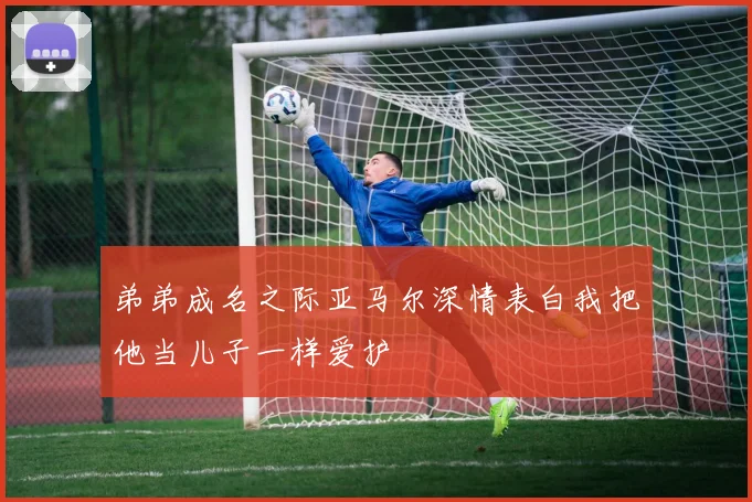 弟弟成名之际亚马尔深情表白我把他当儿子一样爱护