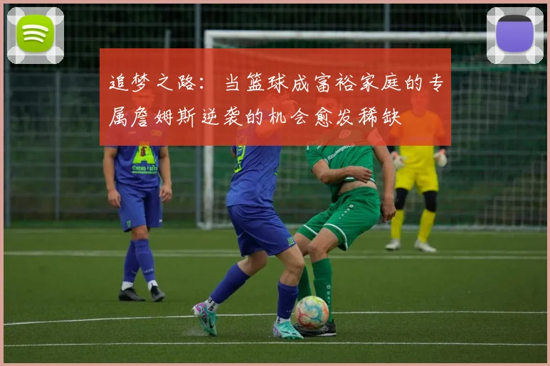 追梦之路：当篮球成富裕家庭的专属詹姆斯逆袭的机会愈发稀缺