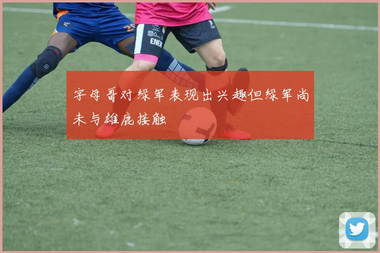 字母哥对绿军表现出兴趣但绿军尚未与雄鹿接触