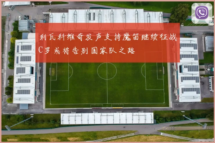 利瓦科维奇发声支持魔笛继续征战C罗或将告别国家队之路