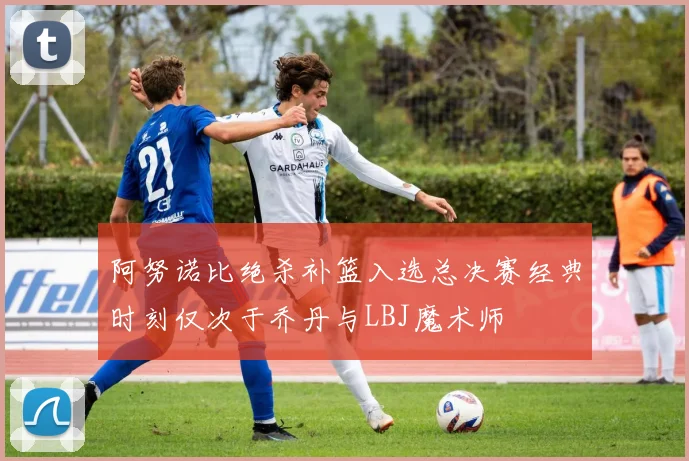 阿努诺比绝杀补篮入选总决赛经典时刻仅次于乔丹与LBJ魔术师