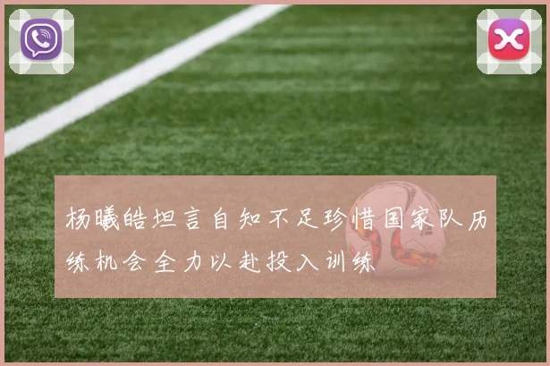 杨曦皓坦言自知不足珍惜国家队历练机会全力以赴投入训练